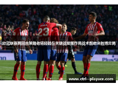 欧冠联赛两回合策略老将经验在关键战发挥作用战术前瞻决胜博弈局